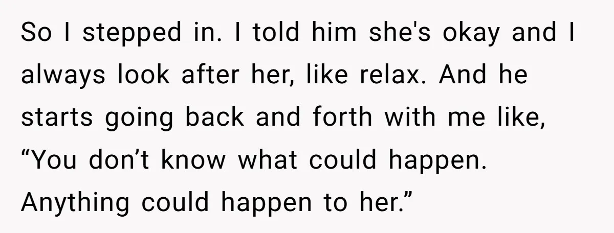 So I stepped in. I told him she's okay and I always look after her, like relax. And he starts going back and forth with me like, “You don’t know...