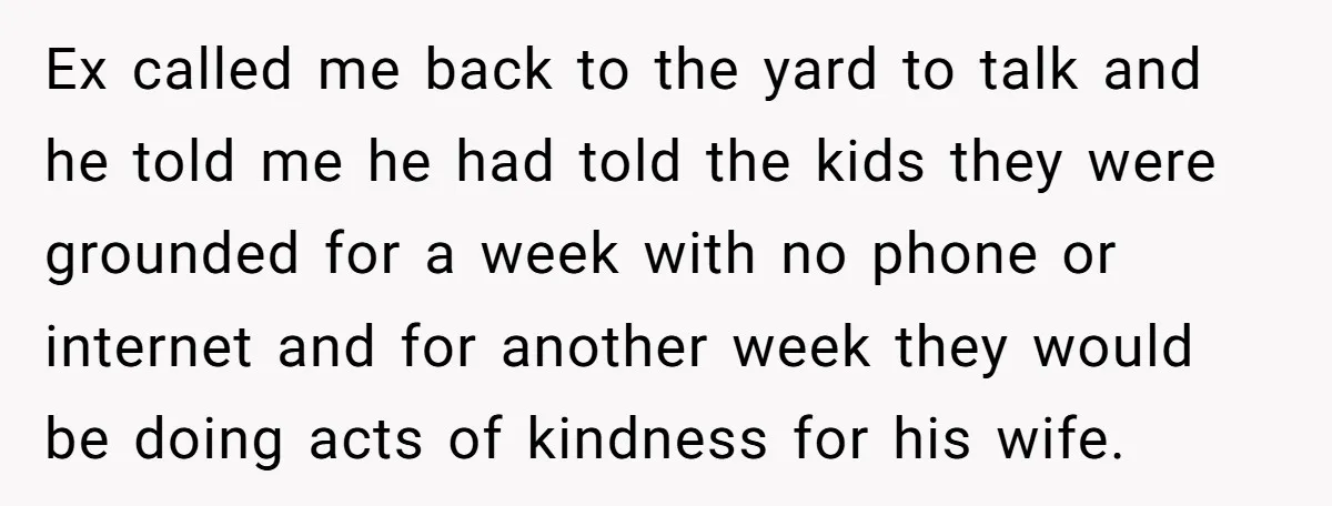 Ex called me back to the yard to talk and he told me he had told the kids they were grounded for a week with no phone or internet and...