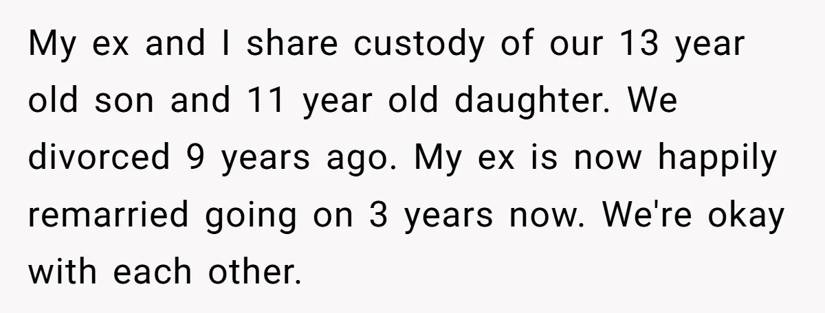 My ex and I share custody of our 13 year old son and 11 year old daughter. We divorced 9 years ago. My ex is now happily remarried going on...