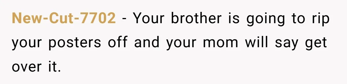 New-Cut-7702 − Your brother is going to rip your posters off and your mom will say get over it.
