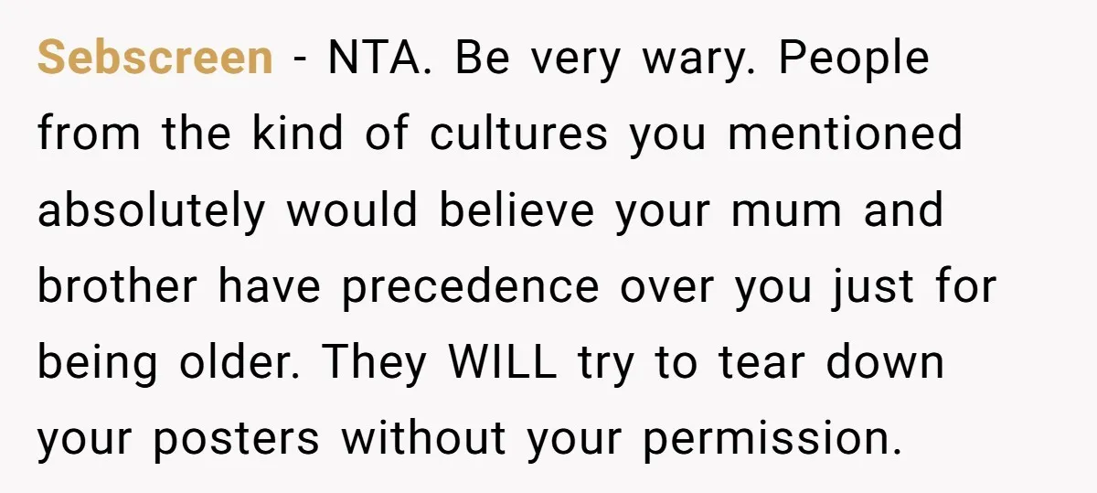 Sebscreen − NTA. Be very wary. People from the kind of cultures you mentioned absolutely would believe your mum and brother have precedence over you just for being older. They...