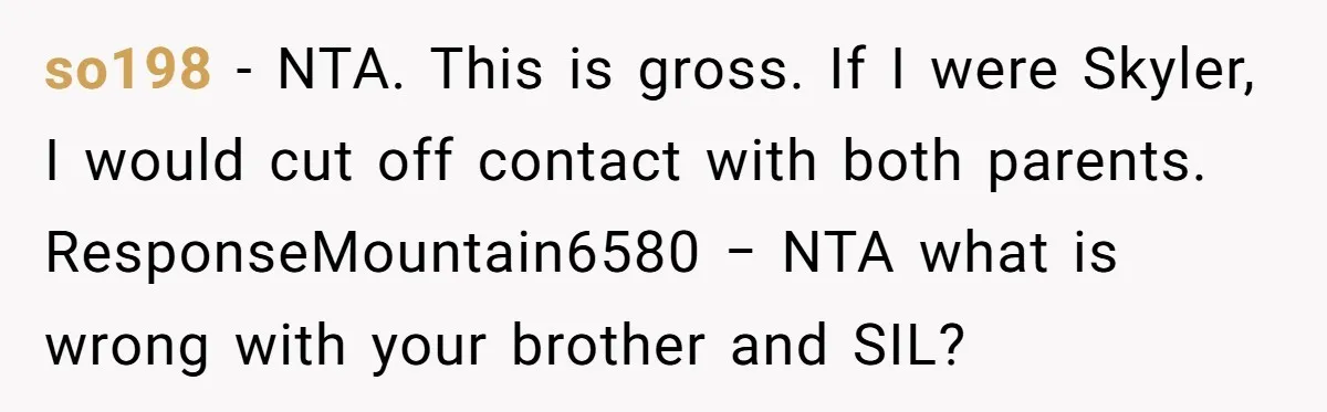 so198 − NTA. This is gross. If I were Skyler, I would cut off contact with both parents. ResponseMountain6580 − NTA what is wrong with your brother and SIL?