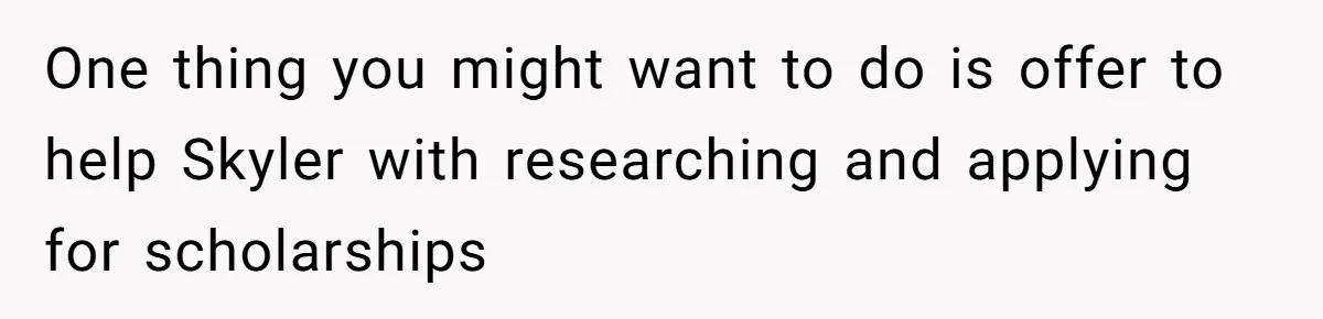 One thing you might want to do is offer to help Skyler with researching and applying for scholarships