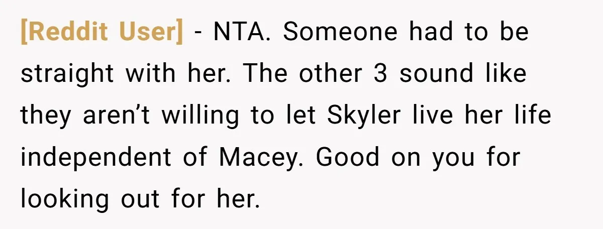 [Reddit User] − NTA. Someone had to be straight with her. The other 3 sound like they aren’t willing to let Skyler live her life independent of Macey. Good on...