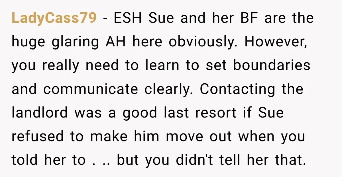 LadyCass79 - ESH Sue and her BF are the huge glaring AH here obviously. However, you really need to learn to set boundaries and communicate clearly. Contacting the landlord was...