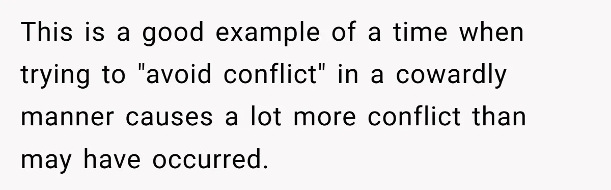 This is a good example of a time when trying to "avoid conflict" in a cowardly manner causes a lot more conflict than may have occurred.