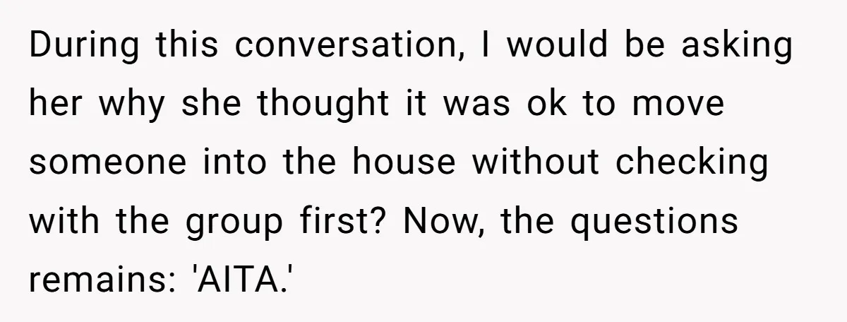 During this conversation, I would be asking her why she thought it was ok to move someone into the house without checking with the group first? Now, the questions remains:...
