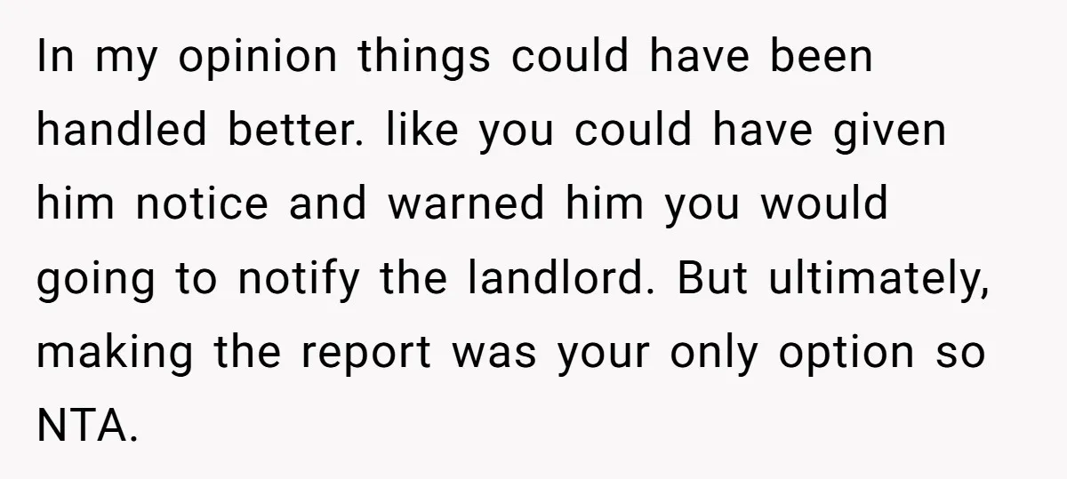 In my opinion things could have been handled better. like you could have given him notice and warned him you would going to notify the landlord. But ultimately, making the...