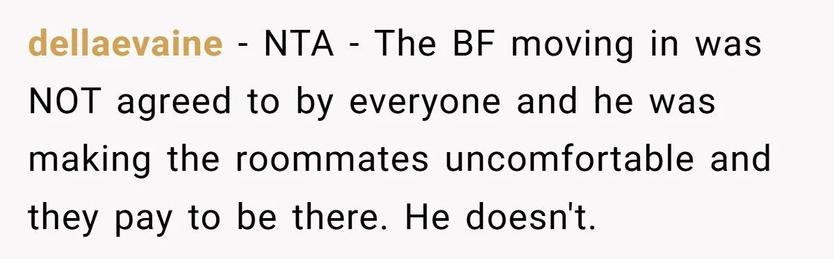 dellaevaine - NTA - The BF moving in was NOT agreed to by everyone and he was making the roommates uncomfortable and they pay to be there. He doesn't.
