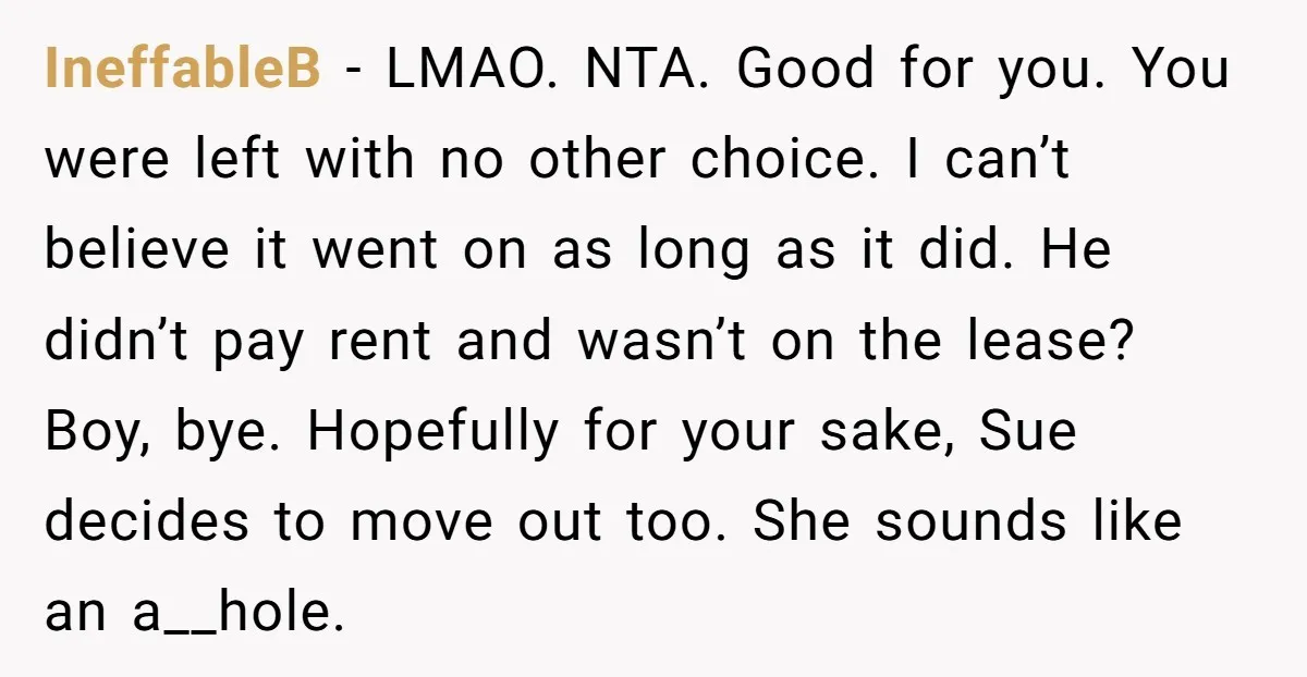 IneffableB - LMAO. NTA. Good for you. You were left with no other choice. I can’t believe it went on as long as it did. He didn’t pay rent and...