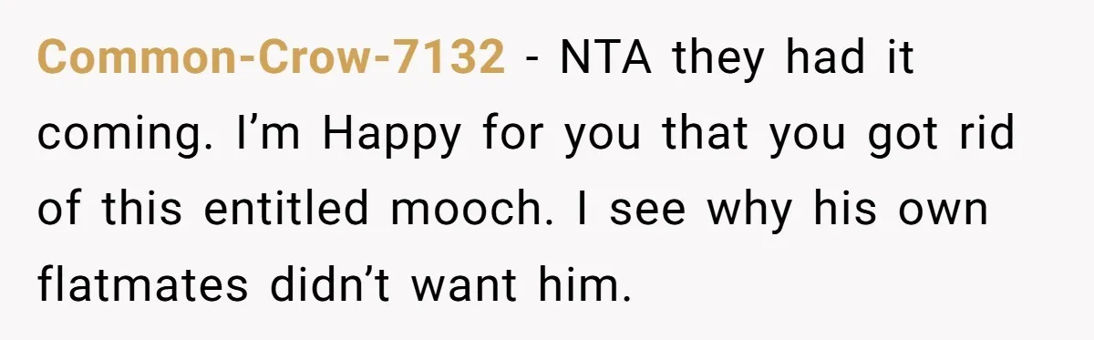 Common-Crow-7132 - NTA they had it coming. I’m Happy for you that you got rid of this entitled mooch. I see why his own flatmates didn’t want him.