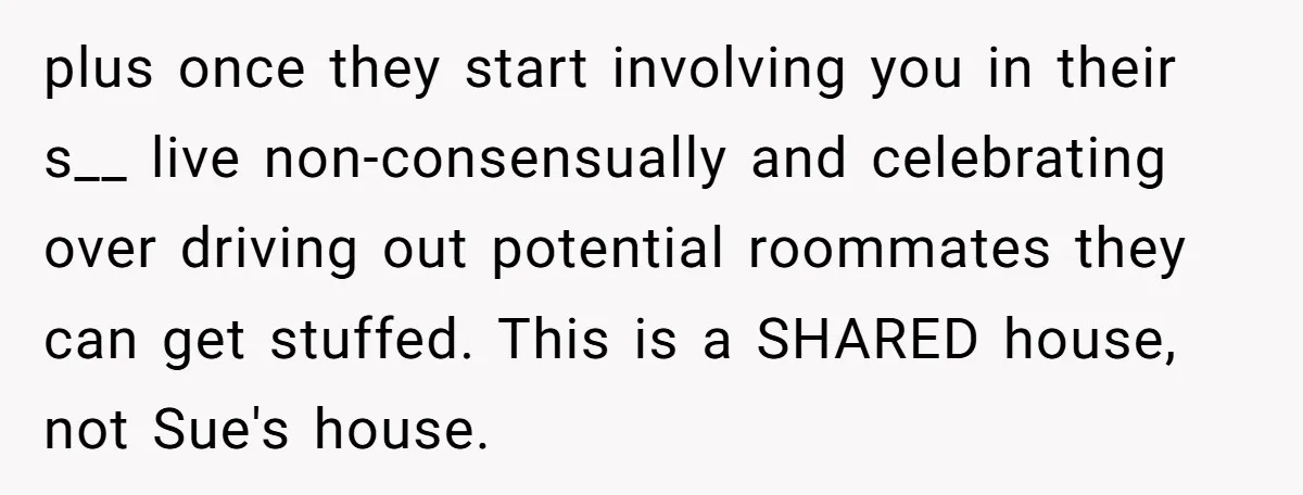 plus once they start involving you in their s__ live non-consensually and celebrating over driving out potential roommates they can get stuffed. This is a SHARED house, not Sue's house.