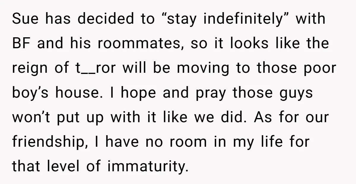 Sue has decided to “stay indefinitely” with BF and his roommates, so it looks like the reign of t__ror will be moving to those poor boy’s house. I hope and...
