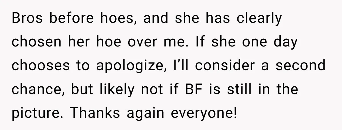 Bros before hoes, and she has clearly chosen her hoe over me. If she one day chooses to apologize, I’ll consider a second chance, but likely not if BF is...