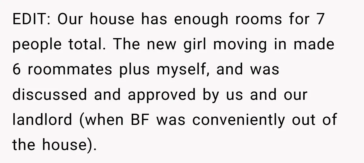 EDIT: Our house has enough rooms for 7 people total. The new girl moving in made 6 roommates plus myself, and was discussed and approved by us and our landlord...
