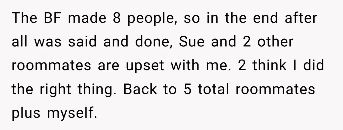 The BF made 8 people, so in the end after all was said and done, Sue and 2 other roommates are upset with me. 2 think I did the right...