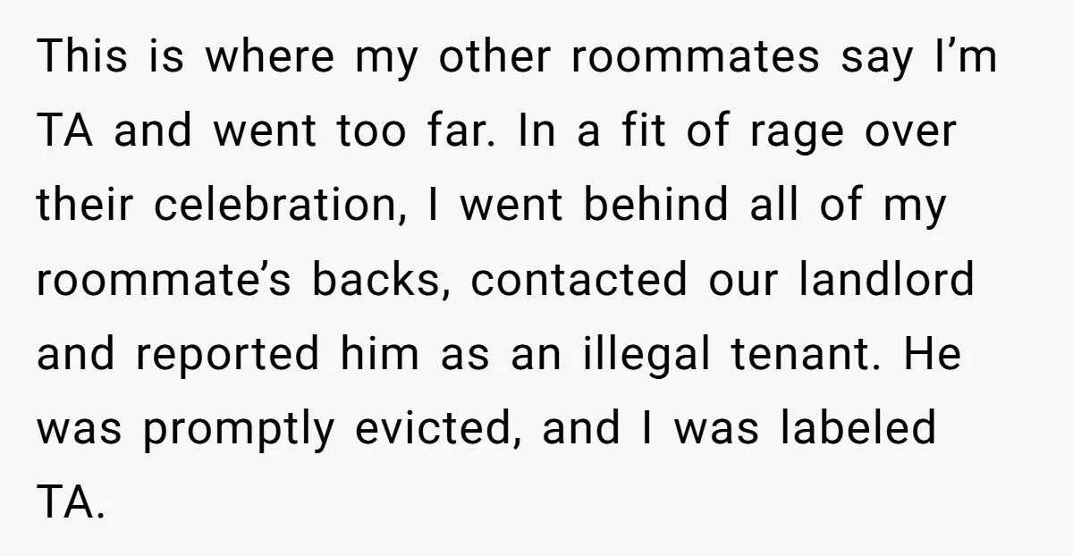 This is where my other roommates say I’m TA and went too far. In a fit of rage over their celebration, I went behind all of my roommate’s backs, contacted...