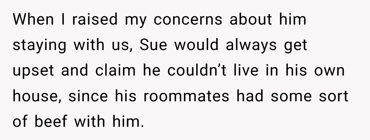 When I raised my concerns about him staying with us, Sue would always get upset and claim he couldn’t live in his own house, since his roommates had some sort...