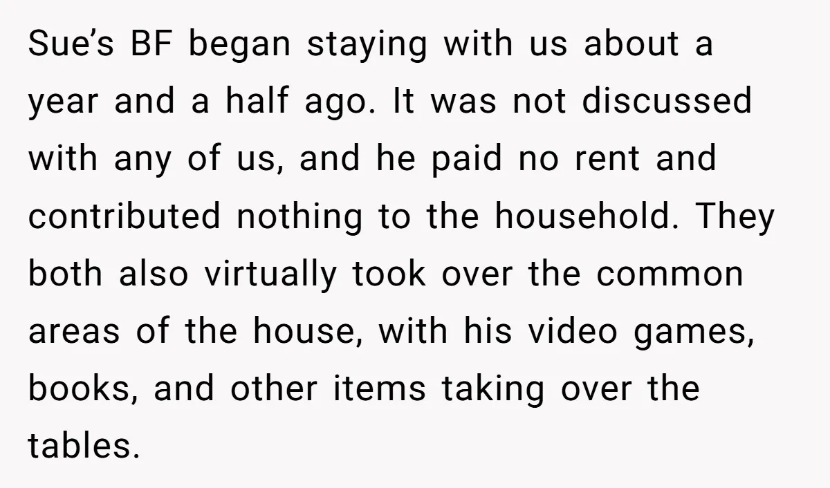 Sue’s BF began staying with us about a year and a half ago. It was not discussed with any of us, and he paid no rent and contributed nothing to...