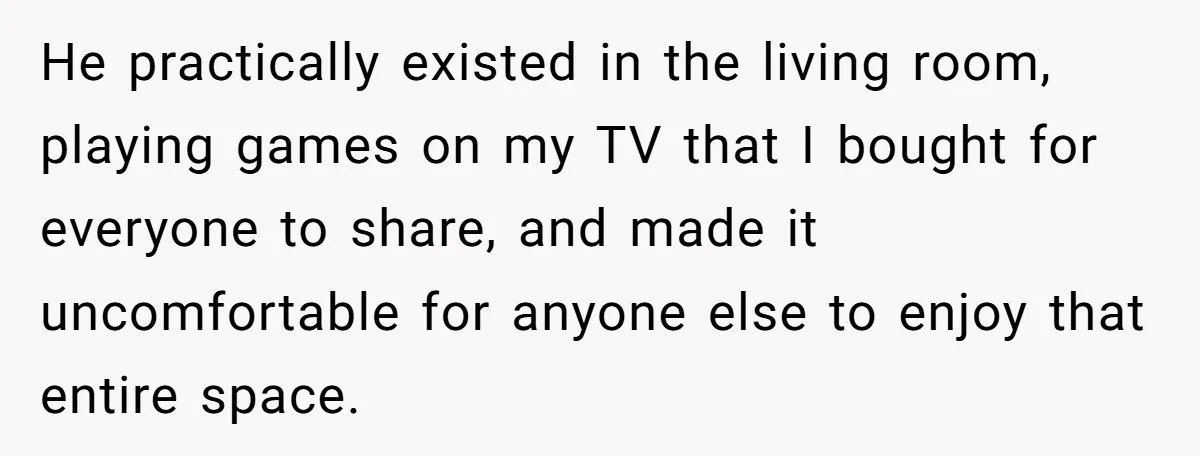 He practically existed in the living room, playing games on my TV that I bought for everyone to share, and made it uncomfortable for anyone else to enjoy that entire...