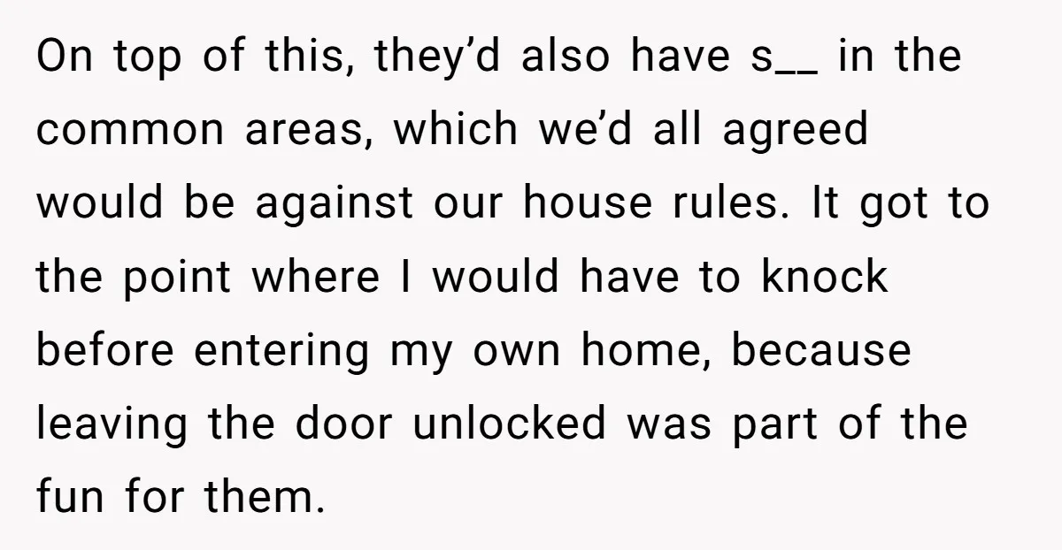 On top of this, they’d also have s__ in the common areas, which we’d all agreed would be against our house rules. It got to the point where I would...
