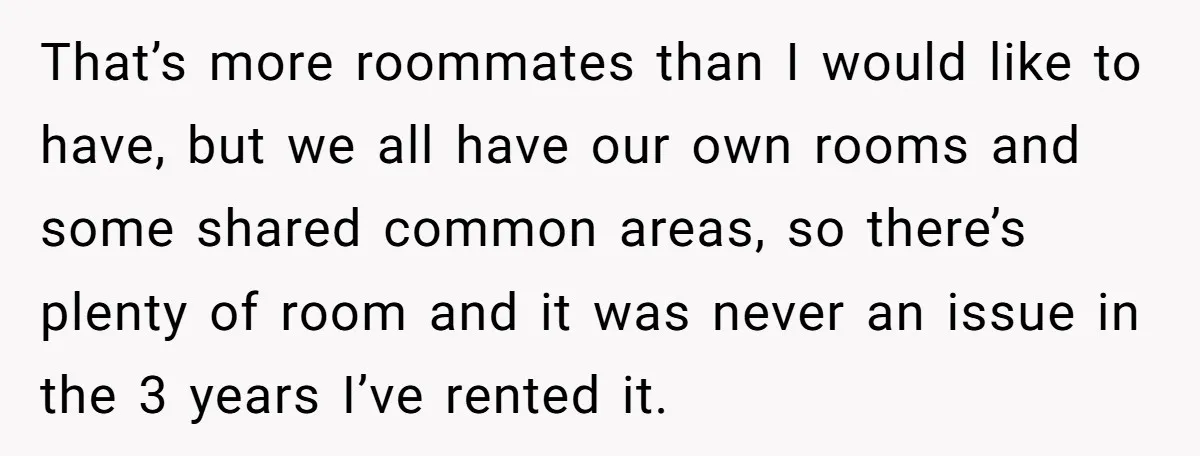 That’s more roommates than I would like to have, but we all have our own rooms and some shared common areas, so there’s plenty of room and it was never...