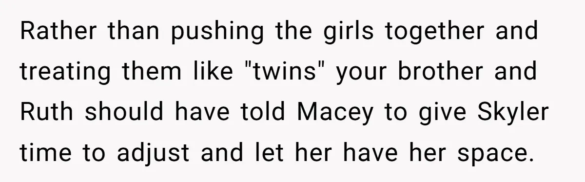 Rather than pushing the girls together and treating them like "twins" your brother and Ruth should have told Macey to give Skyler time to adjust and let her have her...