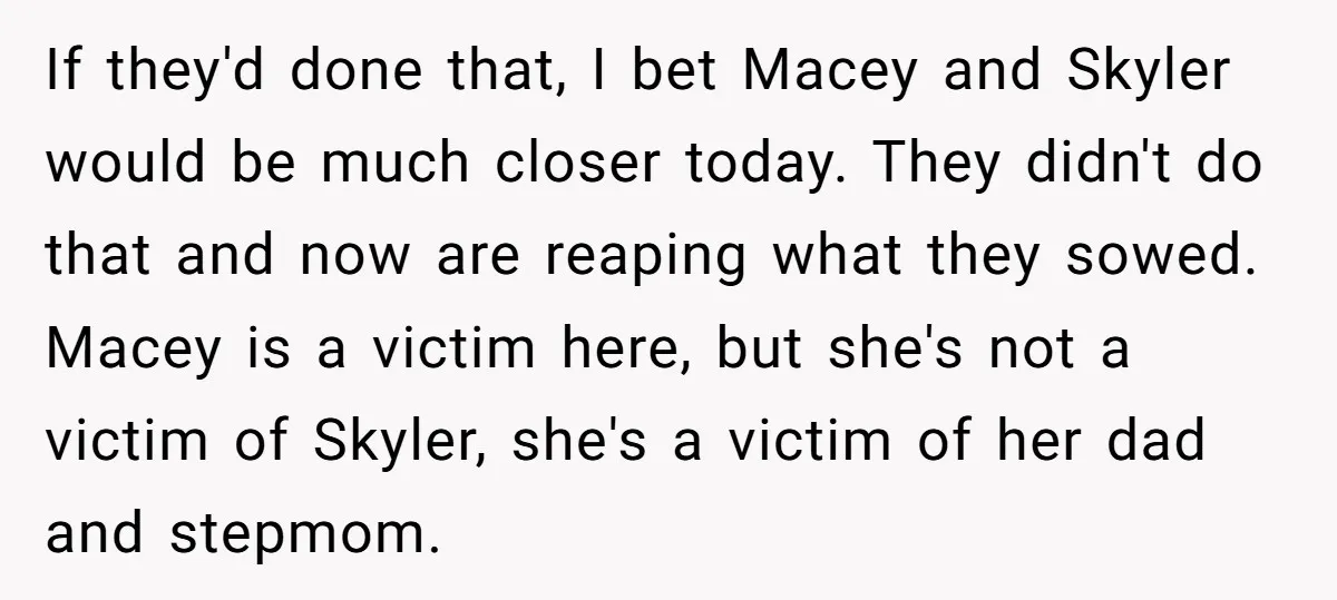 If they'd done that, I bet Macey and Skyler would be much closer today. They didn't do that and now are reaping what they sowed. Macey is a victim here,...