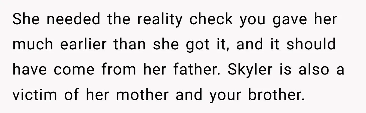 She needed the reality check you gave her much earlier than she got it, and it should have come from her father. Skyler is also a victim of her mother...