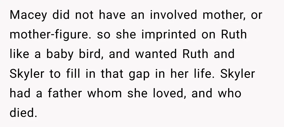 Macey did not have an involved mother, or mother-figure. so she imprinted on Ruth like a baby bird, and wanted Ruth and Skyler to fill in that gap in her...