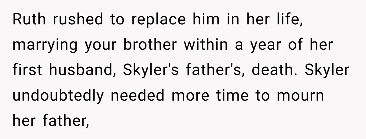 Ruth rushed to replace him in her life, marrying your brother within a year of her first husband, Skyler's father's, death. Skyler undoubtedly needed more time to mourn her father,