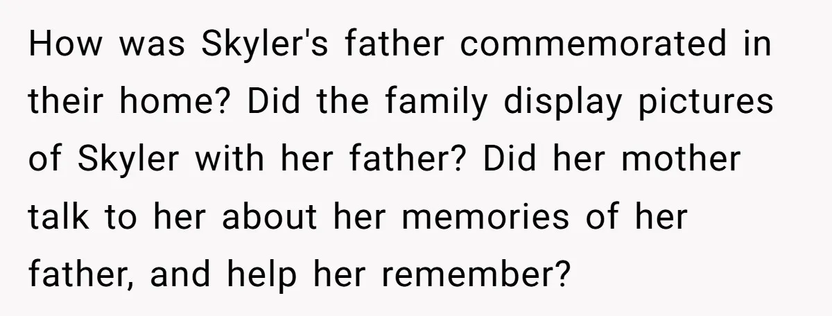 How was Skyler's father commemorated in their home? Did the family display pictures of Skyler with her father? Did her mother talk to her about her memories of her father,...