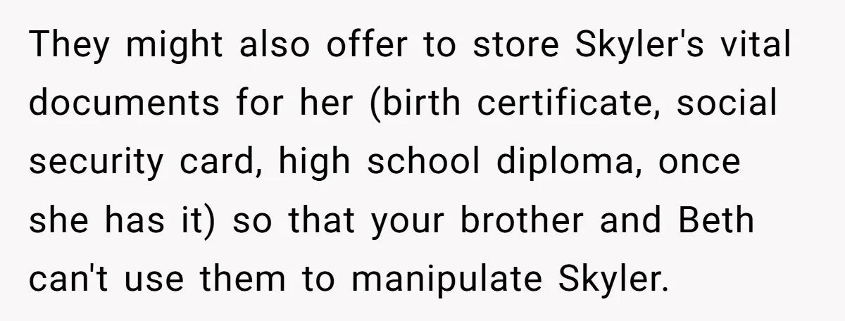 They might also offer to store Skyler's vital documents for her (birth certificate, social security card, high school diploma, once she has it) so that your brother and Beth can't...