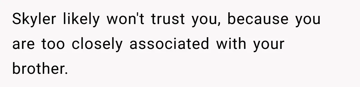 Skyler likely won't trust you, because you are too closely associated with your brother.
