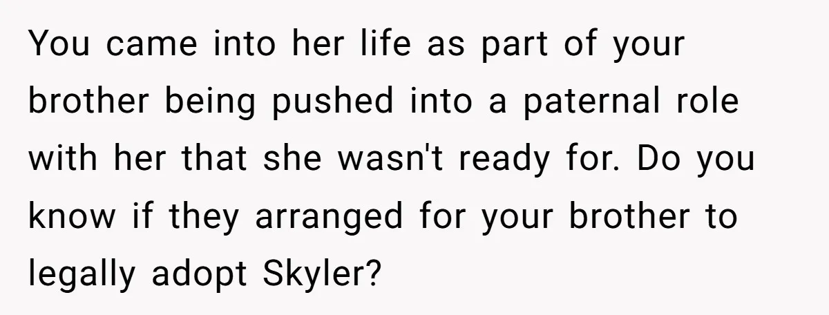 You came into her life as part of your brother being pushed into a paternal role with her that she wasn't ready for. Do you know if they arranged for...