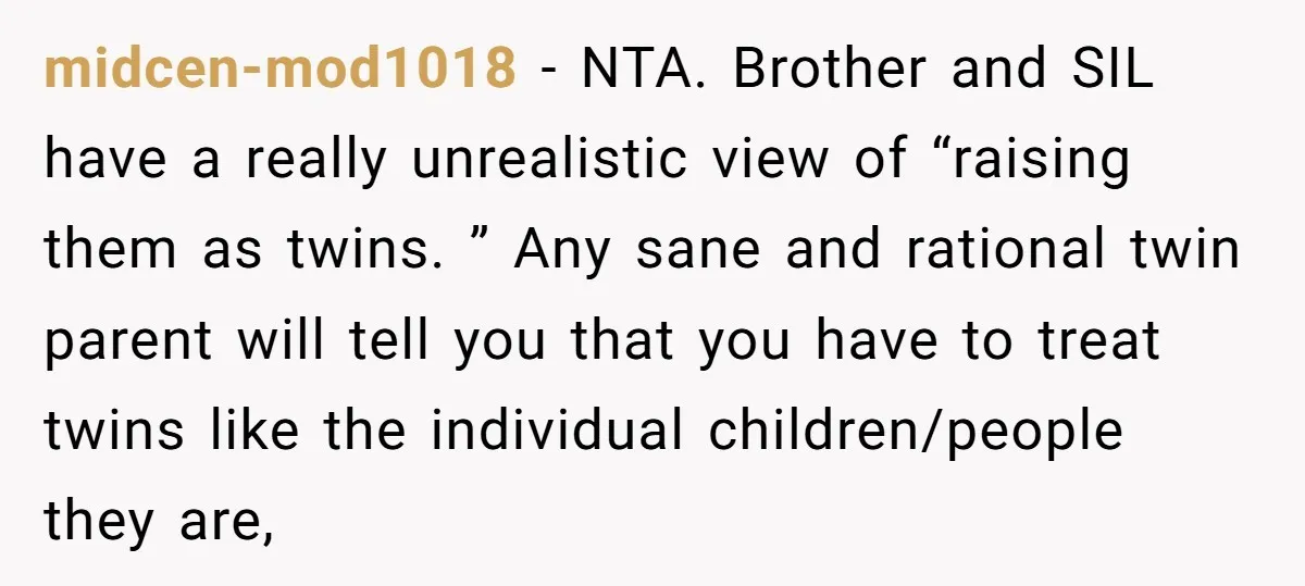 midcen-mod1018 − NTA. Brother and SIL have a really unrealistic view of “raising them as twins. ” Any sane and rational twin parent will tell you that you have to...