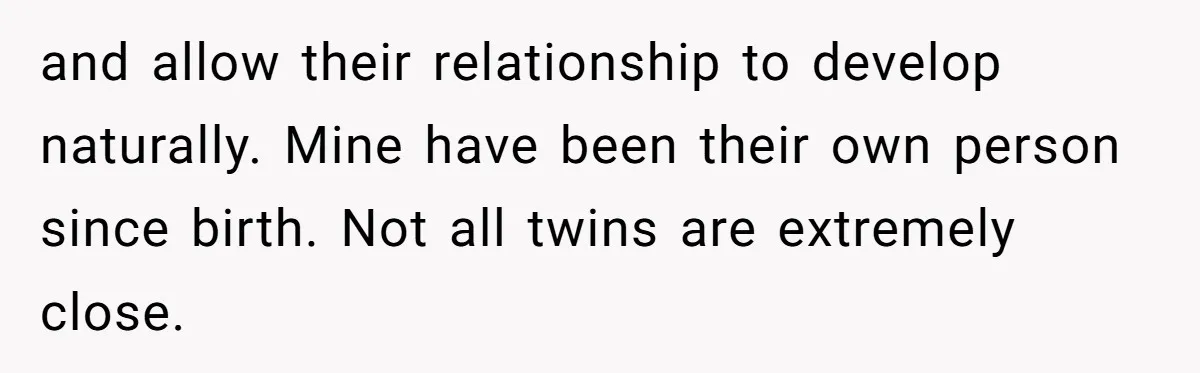 and allow their relationship to develop naturally. Mine have been their own person since birth. Not all twins are extremely close.