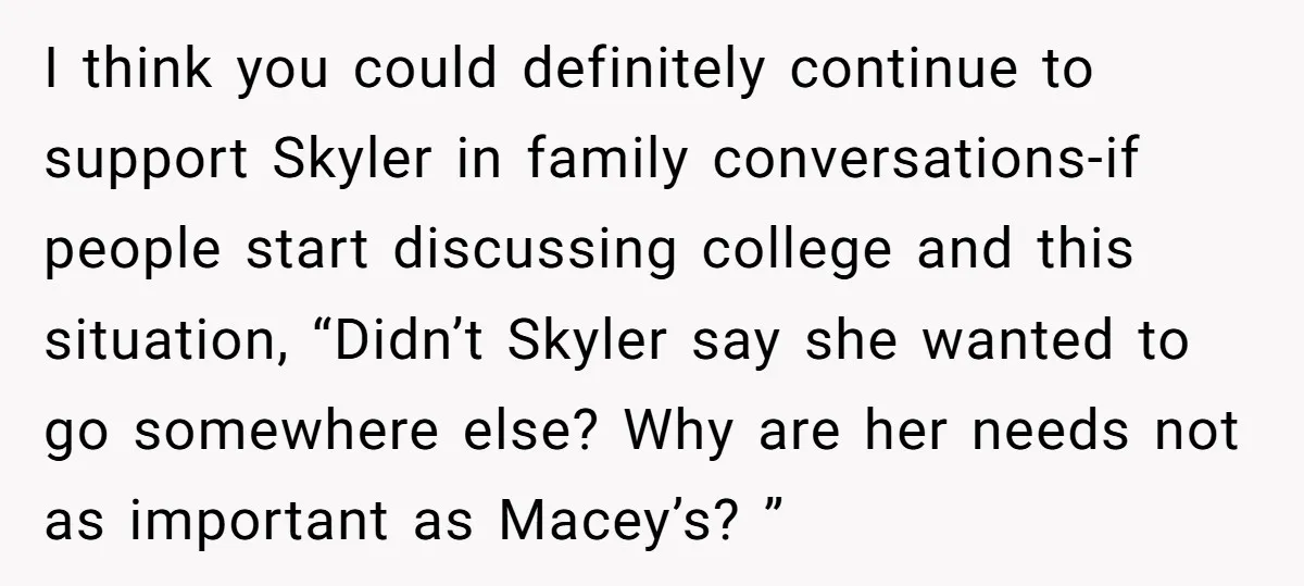 I think you could definitely continue to support Skyler in family conversations-if people start discussing college and this situation, “Didn’t Skyler say she wanted to go somewhere else? Why are...