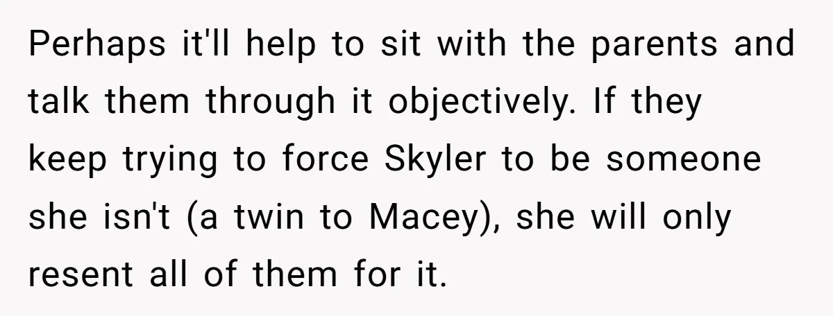 Perhaps it'll help to sit with the parents and talk them through it objectively. If they keep trying to force Skyler to be someone she isn't (a twin to Macey),...