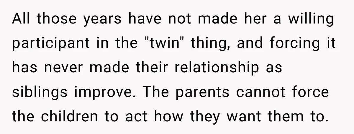 All those years have not made her a willing participant in the "twin" thing, and forcing it has never made their relationship as siblings improve. The parents cannot force the...