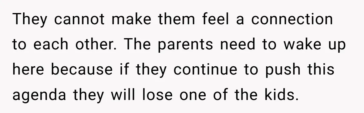They cannot make them feel a connection to each other. The parents need to wake up here because if they continue to push this agenda they will lose one of...