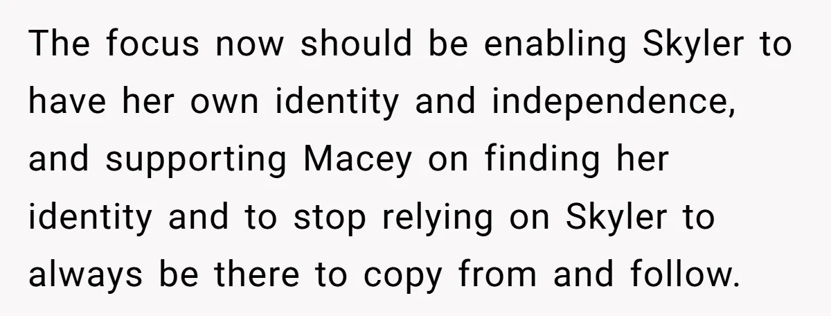 The focus now should be enabling Skyler to have her own identity and independence, and supporting Macey on finding her identity and to stop relying on Skyler to always be...
