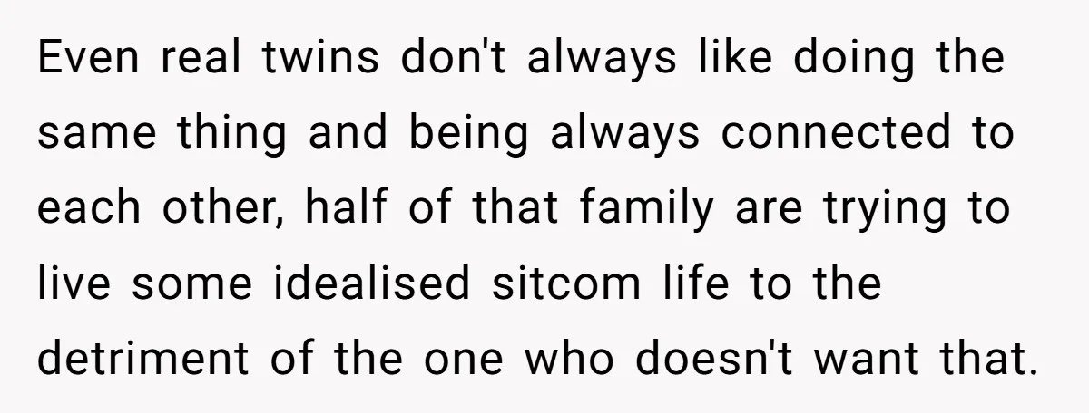 Even real twins don't always like doing the same thing and being always connected to each other, half of that family are trying to live some idealised sitcom life to...