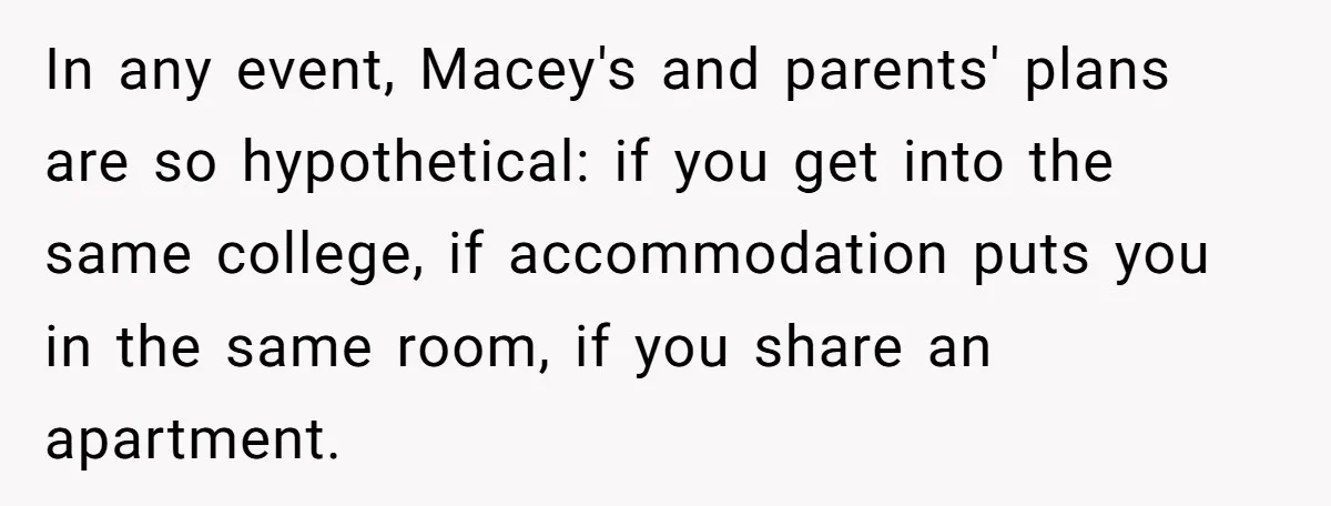 In any event, Macey's and parents' plans are so hypothetical: if you get into the same college, if accommodation puts you in the same room, if you share an apartment.