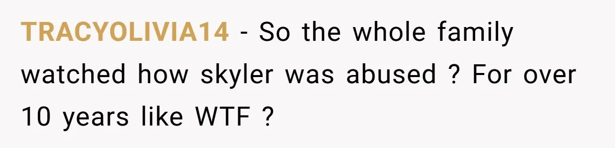 TRACYOLIVIA14 − So the whole family watched how skyler was abused ? For over 10 years like WTF ?