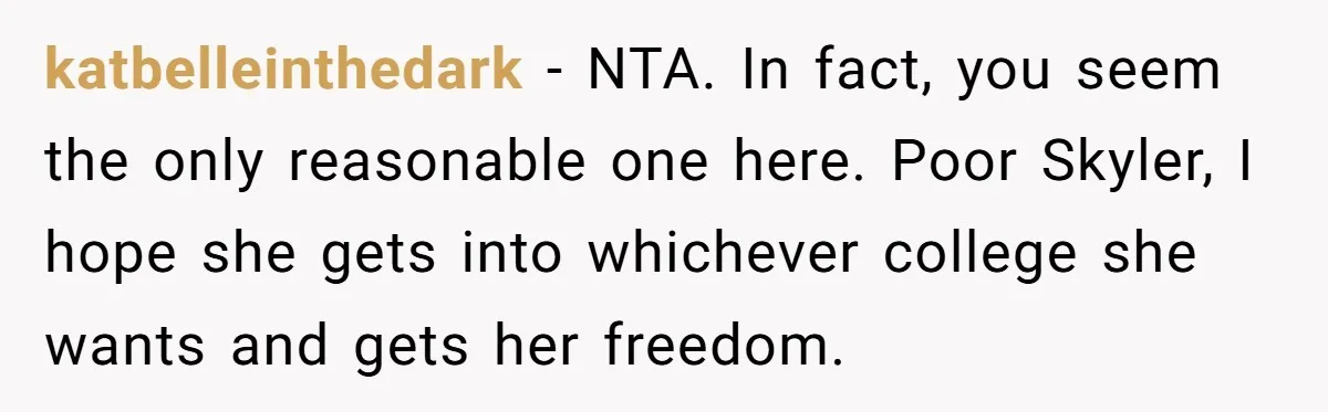 katbelleinthedark − NTA. In fact, you seem the only reasonable one here. Poor Skyler, I hope she gets into whichever college she wants and gets her freedom.
