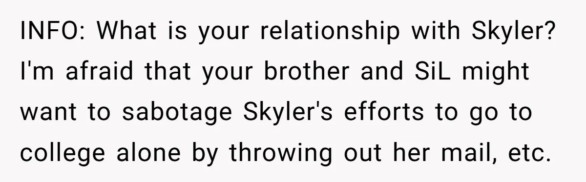 INFO: What is your relationship with Skyler? I'm afraid that your brother and SiL might want to sabotage Skyler's efforts to go to college alone by throwing out her mail,...