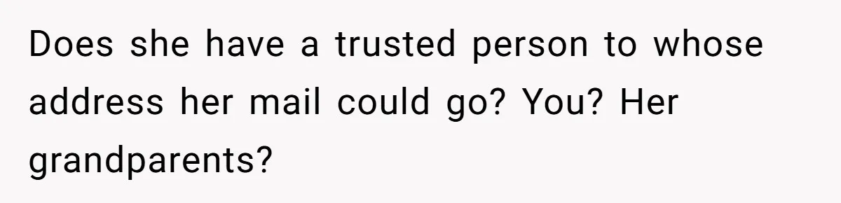 Does she have a trusted person to whose address her mail could go? You? Her grandparents?