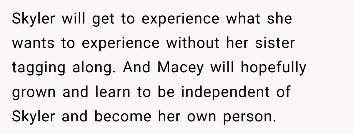 Skyler will get to experience what she wants to experience without her sister tagging along. And Macey will hopefully grown and learn to be independent of Skyler and become her...