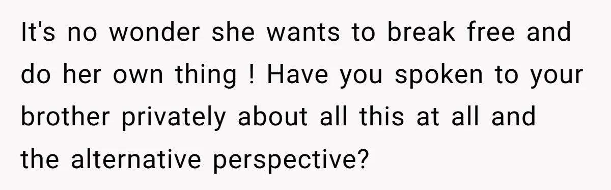 It's no wonder she wants to break free and do her own thing ! Have you spoken to your brother privately about all this at all and the alternative perspective?